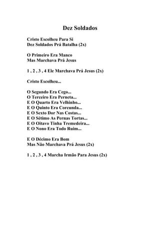 Dez Soldados
Cristo Escolheu Para Si
Dez Soldados Prá Batalha (2x)

O Primeiro Era Manco
Mas Marchava Prá Jesus

1 , 2 , 3 , 4 Ele Marchava Prá Jesus (2x)

Cristo Escolheu...

O Segundo Era Cego...
O Terceiro Era Perneta...
E O Quarto Era Velhinho...
E O Quinto Era Corcunda...
E O Sexto Dor Nas Costas...
E O Sétimo As Pernas Tortas...
E O Oitavo Tinha Tremedeira...
E O Nono Era Todo Ruim...

E O Décimo Era Bom
Mas Não Marchava Prá Jesus (2x)

1 , 2 , 3 , 4 Marcha Irmão Para Jesus (2x)
 