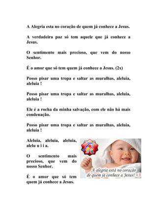 A Alegria esta no coração de quem já conhece a Jesus.

A verdadeira paz só tem aquele que já conhece a
Jesus.

O sentimento mais precioso, que vem do nosso
Senhor.

É o amor que só tem quem já conhece a Jesus. (2x)

Posso pisar uma tropa e saltar as muralhas, aleluia,
aleluia !

Posso pisar uma tropa e saltar as muralhas, aleluia,
aleluia !

Ele é a rocha da minha salvação, com ele não há mais
condenação.

Posso pisar uma tropa e saltar as muralhas, aleluia,
aleluia !

Aleluia, aleluia, aleluia,
alelu u i i a.

O     sentimento mais
precioso, que vem do
nosso Senhor.

É o amor que só tem
quem já conhece a Jesus.
 