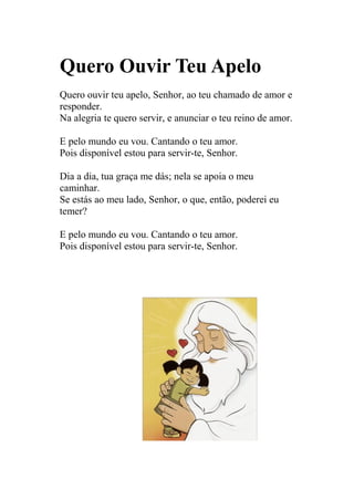 Quero Ouvir Teu Apelo
Quero ouvir teu apelo, Senhor, ao teu chamado de amor e
responder.
Na alegria te quero servir, e anunciar o teu reino de amor.

E pelo mundo eu vou. Cantando o teu amor.
Pois disponível estou para servir-te, Senhor.

Dia a dia, tua graça me dás; nela se apoia o meu
caminhar.
Se estás ao meu lado, Senhor, o que, então, poderei eu
temer?

E pelo mundo eu vou. Cantando o teu amor.
Pois disponível estou para servir-te, Senhor.
 