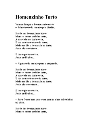 Homenzinho Torto
Vamos dançar o homenzinho torto!
-- Primeiro todo mundo pra direita.

Havia um homenzinho torto,
Morava numa casinha torta,
A sua vida era toda torta,
E seu caminho era todo torto,
Mais um dia o homenzinho torto,
Jesus ele encontrou...

E tudo que era torto,
Jesus endireitou...

-- Agora todo mundo para a esquerda.

Havia um homenzinho torto,
Morava numa casinha torta,
A sua vida era toda torta,
E seu caminho era todo torto,
Mais um dia o homenzinho torto,
Jesus ele encontrou...

E tudo que era torto,
Jesus endireitou...

-- Para frente tem que tocar com as duas mãozinhas
no chão.

Havia um homenzinho torto,
Morava numa casinha torta,
 