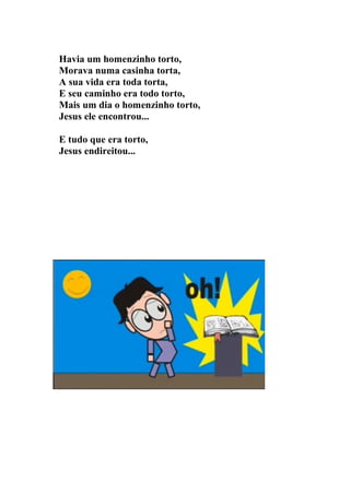 Havia um homenzinho torto,
Morava numa casinha torta,
A sua vida era toda torta,
E seu caminho era todo torto,
Mais um dia o homenzinho torto,
Jesus ele encontrou...

E tudo que era torto,
Jesus endireitou...
 