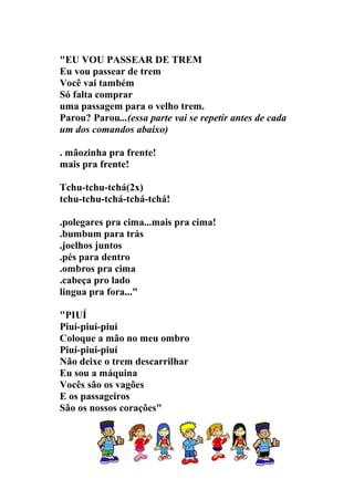 "EU VOU PASSEAR DE TREM
Eu vou passear de trem
Você vai também
Só falta comprar
uma passagem para o velho trem.
Parou? Parou...(essa parte vai se repetir antes de cada
um dos comandos abaixo)

. mãozinha pra frente!
mais pra frente!

Tchu-tchu-tchá(2x)
tchu-tchu-tchá-tchá-tchá!

.polegares pra cima...mais pra cima!
.bumbum para trás
.joelhos juntos
.pés para dentro
.ombros pra cima
.cabeça pro lado
lingua pra fora..."

"PIUÍ
Piuí-piuí-piuí
Coloque a mão no meu ombro
Piuí-piuí-piuí
Não deixe o trem descarrilhar
Eu sou a máquina
Vocês são os vagões
E os passageiros
São os nossos corações"
 