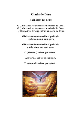 Olaria de Deus
             A OLARIA DE DEUS

O (Luis...) vai ter que entrar na olaria de Deus.
O (Luis...) vai ter que entrar na olaria de Deus.
O (Luis...) vai ter que entrar na olaria de Deus.

     Oi desce como vaso velho e quebrado
          e sobe como um vaso novo.

     Oi desce como vaso velho e quebrado
          e sobe como um vaso novo.

       O (Marcos..) vai ter que entrar...

        A (Maria..) vai ter que entrar...

       Todo mundo vai ter que entrar...
 