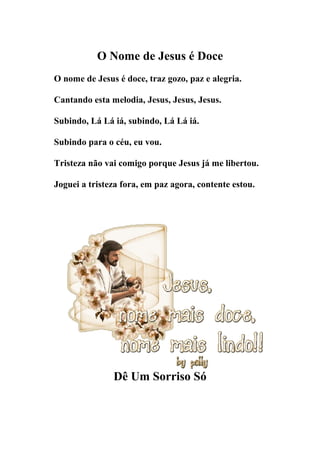 O Nome de Jesus é Doce
O nome de Jesus é doce, traz gozo, paz e alegria.

Cantando esta melodia, Jesus, Jesus, Jesus.

Subindo, Lá Lá iá, subindo, Lá Lá iá.

Subindo para o céu, eu vou.

Tristeza não vai comigo porque Jesus já me libertou.

Joguei a tristeza fora, em paz agora, contente estou.




               Dê Um Sorriso Só
 