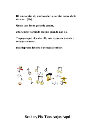 Dê um sorriso só, sorriso aberto, sorriso certo, cheio
de amor. (bis)

Quem tem Jesus gosta de cantar,

está sempre sorrindo mesmo quando não dá.

Tropeça aqui, oi, cai acolá, mas depressa levanta e
começa a cantar,

mas depressa levanta e começa a cantar.




       Senhor, Põe Teus Anjos Aqui
 