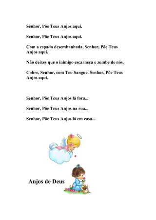 Senhor, Põe Teus Anjos aqui.

Senhor, Põe Teus Anjos aqui.

Com a espada desembanhada, Senhor, Põe Teus
Anjos aqui.

Não deixes que o inimigo escarneça e zombe de nós.

Cobre, Senhor, com Teu Sangue. Senhor, Põe Teus
Anjos aqui.



Senhor, Põe Teus Anjos lá fora...

Senhor, Põe Teus Anjos na rua...

Senhor, Põe Teus Anjos lá em casa...




 Anjos de Deus
 