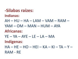 -Silabas raízes:
Indianas:
AH – HU – HA – LAM – VAM – RAM –
YAM – OM – MAN – HUM – AYA
Africanas:
YE – YA – AYE – LE – LA – MA
Indígenas:
HA – HE – HO – HEI – KA – KI – TA – Y –
RAM - RE
 