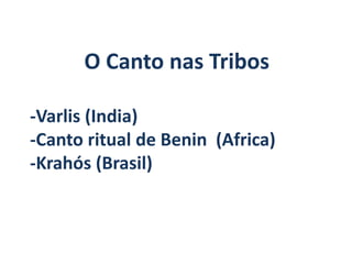 O Canto nas Tribos

-Varlis (India)
-Canto ritual de Benin (Africa)
-Krahós (Brasil)
 