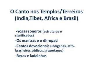 O Canto nos Templos/Terreiros
  (India,Tibet, Africa e Brasil)

  -Yogas sonoros (estruturas e
  significados)
  -Os mantras e o dhrupad
  -Cantos devocionais (indígenas, afro-
  brasileiros,védicos, gregorianos)
  -Rezas e ladainhas
 