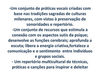 -Um conjunto de práticas vocais criadas com
    base nas tradições sagradas de culturas
    milenares, com vistas à preservação de
           sonoridades e repertório.
   -Um conjunto de recursos que estimula a
  conexão com os aspectos sutis da psique;
desenvolve as funções cerebrais; aprofunda a
  escuta; libera a energia criativa,fortalece a
comunicação e o sentimento entre indivíduos
                e grupos sociais.
  - Um repertório multicultural de técnicas,
  práticas e canções para inspirar e deleitar
 