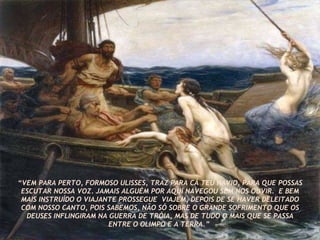 “ VEM PARA PERTO, FORMOSO ULISSES, TRAZ PARA CÁ TEU NAVIO, PARA QUE POSSAS ESCUTAR NOSSA VOZ. JAMAIS ALGUÉM POR AQUI NAVEGOU SEM NOS OUVIR.  E BEM MAIS INSTRUÍDO O VIAJANTE PROSSEGUE  VIAJEM, DEPOIS DE SE HAVER DELEITADO COM NOSSO CANTO, POIS SABEMOS, NÃO SÓ SOBRE O GRANDE SOFRIMENTO QUE OS DEUSES INFLINGIRAM NA GUERRA DE TRÓIA, MAS DE TUDO O MAIS QUE SE PASSA ENTRE O OLIMPO E A TERRA.”  
