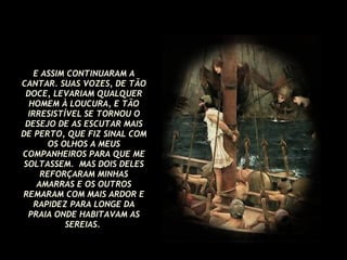 E ASSIM CONTINUARAM A CANTAR. SUAS VOZES, DE TÃO DOCE, LEVARIAM QUALQUER HOMEM À LOUCURA, E TÃO IRRESISTÍVEL SE TORNOU O DESEJO DE AS ESCUTAR MAIS DE PERTO, QUE FIZ SINAL COM OS OLHOS A MEUS COMPANHEIROS PARA QUE ME SOLTASSEM.  MAS DOIS DELES REFORÇARAM MINHAS AMARRAS E OS OUTROS REMARAM COM MAIS ARDOR E RAPIDEZ PARA LONGE DA PRAIA ONDE HABITAVAM AS SEREIAS.   