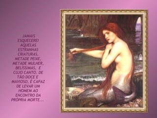 JAMAIS ESQUECEREI AQUELAS ESTRANHAS CRIATURAS, METADE PEIXE, METADE MULHER, BELÍSSIMAS,  E CUJO CANTO, DE TÃO DOCE E  MAVIOSO, É CAPAZ DE LEVAR UM HOMEM AO ENCONTRO DA PRÓPRIA MORTE...   