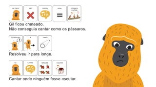 Gil ficou chateado.
Não conseguia cantar como os pássaros.
GIL TRISTE IGUAL PÁSSAROS
CANTAM
NÃO CANTAR
Resolveu ir para longe.
GIL RESOLVEU LONGE
IR
!
Cantar onde ninguém fosse escutar.
ESCUTAR
NINGUÉM
CANTAR
GIL
 