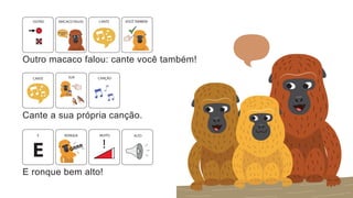 Outro macaco falou: cante você também!
MACACO FALOU VOCÊ TAMBÉM
CANTE
OUTRO
Cante a sua própria canção.
CANTE CANÇÃO
SUA
E ronque bem alto!
MUITO
E ALTO
RONQUE
!
 