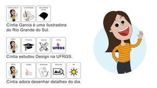 Cíntia Garcia é uma ilustradora
do Rio Grande do Sul.
ILUSTRADORA RIO GRANDE
DO SUL
CÍNTIA GARCIA
Cíntia estudou Design na UFRGS.
DESIGN
ESTUDOU UFRGS
CÍNTIA
Cíntia adora desenhar detalhes do dia.
DESENHAR DIA
DETALHES
CÍNTIA ADORA
 