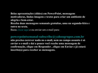 Belas apresentações (slides) em PowerPoint, mensagens motivadoras, lindas imagens e textos para criar um ambiente de alegria e bem-estar. Receba duas mensagens semanais gratuitas, uma na segunda-feira e outra na sexta. Basta  clicar aqui  e ou enviar um e-mail para:    [email_address]   não precisa escrever nada no e-mail, nem no campo assunto é só enviar o e-mail e daí a pouco você recebe uma mensagem de confirmação, clique em Responder , clique em Enviar e já estará inscrito(a) para receber as mensagens.  