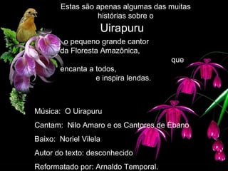   Uirapuru  o pequeno grande cantor  da Floresta Amazônica,  que encanta a todos,  e inspira lendas. Estas são apenas algumas das muitas histórias sobre o Música:  O Uirapuru Cantam:  Nilo Amaro e os Cantores de Ébano Baixo:  Noriel Vilela Autor do texto: desconhecido Reformatado por: Arnaldo Temporal. 