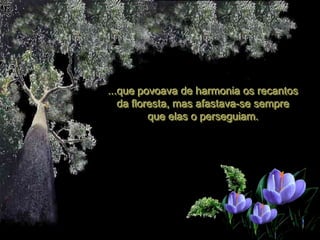 ...que povoava de harmonia os recantos
   da floresta, mas afastava-se sempre
          que elas o perseguiam.
 