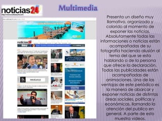 Multimedia
Presenta un diseño muy
llamativo, organizado y
colorido al momento de
exponer las noticias.
Absolutamente todas las
informaciones o noticias están
acompañadas de su
fotografía haciendo alusión al
tema del que se esta
hablando o de la persona
que ofrece la declaración.
Todas las publicidades están
acompañadas de
animaciones. Una de las
ventajas de este periódico es
la manera de abarcar y
exponer noticias de distintas
áreas sociales, políticas y
económicas, llamando la
atención del publico en
general. A parte de esto
muestra videos.
 