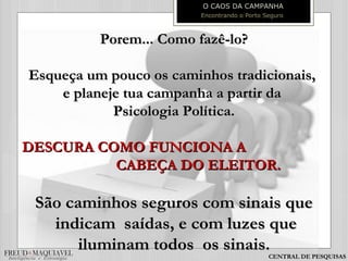 Porem... Como fazê-lo?Porem... Como fazê-lo?
Esqueça um pouco os caminhos tradicionais,Esqueça um pouco os caminhos tradicionais,
e planeje tua campanha a partir dae planeje tua campanha a partir da
Psicologia Política.Psicologia Política.
DESCURA COMO FUNCIONA ADESCURA COMO FUNCIONA A
CABEÇA DO ELEITOR.CABEÇA DO ELEITOR.
São caminhos seguros com sinais queSão caminhos seguros com sinais que
indicam saídas, e com luzes queindicam saídas, e com luzes que
iluminam todos os sinais.iluminam todos os sinais.
O CAOS DA CAMPANHA
Encontrando o Porto Seguro
CENTRAL DE PESQUISAS
 