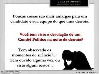Poucas coisas são mais amargas para umPoucas coisas são mais amargas para um
candidato e sua equipe do que uma derrota.candidato e sua equipe do que uma derrota.
Você tem visto a desolação de umVocê tem visto a desolação de um
Comitê Político na noite da derrota?Comitê Político na noite da derrota?
O CAOS DA CAMPANHA
Encontrando o Porto Seguro
Tem observado osTem observado os
momentos de silêncio?...momentos de silêncio?...
Tem ouvido alguma voz, ouTem ouvido alguma voz, ou
visto algum rosto?...visto algum rosto?...
CENTRAL DE PESQUISAS
 