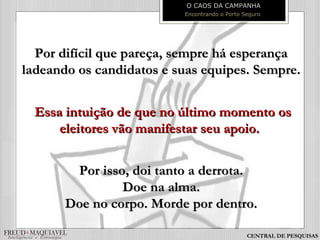Por difícil que pareça, sempre há esperançaPor difícil que pareça, sempre há esperança
ladeando os candidatos e suas equipes. Sempre.ladeando os candidatos e suas equipes. Sempre.
Essa intuição de que no último momento osEssa intuição de que no último momento os
eleitores vão manifestar seu apoio.eleitores vão manifestar seu apoio.
Por isso, doi tanto a derrota.Por isso, doi tanto a derrota.
Doe na alma.Doe na alma.
Doe no corpo. Morde por dentro.Doe no corpo. Morde por dentro.
O CAOS DA CAMPANHA
Encontrando o Porto Seguro
CENTRAL DE PESQUISAS
 