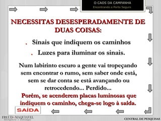 NECESSITAS DESESPERADAMENTE DENECESSITAS DESESPERADAMENTE DE
DUAS COISAS:DUAS COISAS:
.. Sinais que indiquem os caminhosSinais que indiquem os caminhos
.. Luzes para iluminar os sinais.Luzes para iluminar os sinais.
Num labirinto escuro a gente vai tropeçandoNum labirinto escuro a gente vai tropeçando
sem encontrar o rumo, sem saber onde está,sem encontrar o rumo, sem saber onde está,
sem se dar conta se está avançando ousem se dar conta se está avançando ou
retrocedendo... Perdido...retrocedendo... Perdido...
Porém, se acenderem placas luminosas quePorém, se acenderem placas luminosas que
indiquem o caminho, chega-se logo à saída.indiquem o caminho, chega-se logo à saída.
O CAOS DA CAMPANHA
Encontrando o Porto Seguro
CENTRAL DE PESQUISAS
 