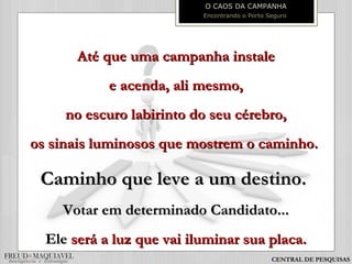 Até que uma campanha instaleAté que uma campanha instale
e acenda, ali mesmo,e acenda, ali mesmo,
no escuro labirinto do seu cérebro,no escuro labirinto do seu cérebro,
os sinais luminosos que mostrem o caminho.os sinais luminosos que mostrem o caminho.
Caminho que leve a um destino.Caminho que leve a um destino.
Votar em determinado Candidato...Votar em determinado Candidato...
EleEle será a luz que vai iluminar sua placa.será a luz que vai iluminar sua placa.
O CAOS DA CAMPANHA
Encontrando o Porto Seguro
CENTRAL DE PESQUISAS
 