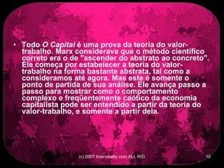 Todo  O Capital  é uma prova da teoria do valor-trabalho. Marx considerava que o método científico correto era o de &quot;ascender do abstrato ao concreto&quot;. Ele começa por estabelecer a teoria do valor-trabalho na forma bastante abstrata, tal como a consideramos até agora. Mas este é somente o ponto de partida de sua análise. Ele avança passo a passo para mostrar como o comportamento complexo e freqüentemente caótico da economia capitalista pode ser entendido a partir da teoria do valor-trabalho, e somente a partir dela.   