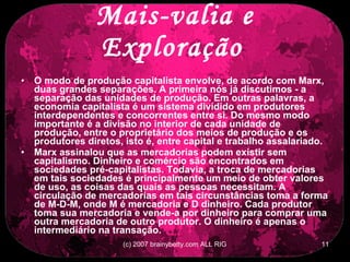 Mais-valia e Exploração   O modo de produção capitalista envolve, de acordo com Marx, duas grandes separações. A primeira nós já discutimos - a separação das unidades de produção. Em outras palavras, a economia capitalista é um sistema dividido em produtores interdependentes e concorrentes entre si. Do mesmo modo importante é a divisão no interior de cada unidade de produção, entre o proprietário dos meios de produção e os produtores diretos, isto é, entre capital e trabalho assalariado.  Marx assinalou que as mercadorias podem existir sem capitalismo. Dinheiro e comércio são encontrados em sociedades pré-capitalistas. Todavia, a troca de mercadorias em tais sociedades é principalmente um meio de obter valores de uso, as coisas das quais as pessoas necessitam. A circulação de mercadorias em tais circunstâncias toma a forma de M-D-M, onde M é mercadoria e D dinheiro. Cada produtor toma sua mercadoria e vende-a por dinheiro para comprar uma outra mercadoria de outro produtor. O dinheiro é apenas o intermediário na transação.  
