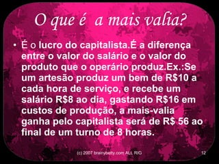 O que é  a mais valia? É o  lucro do capitalista.É a diferença entre o valor do salário e o valor do produto que o operário produz.Ex.:Se um artesão produz um bem de R$10 a cada hora de serviço, e recebe um salário R$8 ao dia, gastando R$16 em custos de produção, a mais-valia ganha pelo capitalista será de R$ 56 ao final de um turno de 8 horas.   