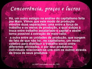 Concorrência, preços e lucros   Há, um outro estágio na análise do capitalismo feita por Marx. Vimos que este modo de produção envolve duas separações: uma entre a força de trabalho e os meios de produção, a qual subjaz à troca entre trabalho assalariado e capital e assim torna possível a extração de mais-valia; a outra entre as unidades de produção, que surgem do fato de que não há , no capitalismo, um modo coletivo para distribuir o trabalho social entre diferentes atividades, e por isso produtores individuais relacionam-se uns com os outros através da troca de seus produtos .  