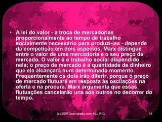 A lei do valor - a troca de mercadorias proporcionalmente ao tempo de trabalho socialmente necessário para produzi-las - depende da competição em dois aspectos. Marx distingue entre o valor de uma mercadoria e o seu preço de mercado. O valor é o trabalho social dispendido nela; o preço de mercado é a quantidade de dinheiro que ela alcançará num determinado momento. Frequentemente os dois irão diferir, porque o preço de mercado flutuará em resposta às oscilações na oferta e na procura. Marx argumenta que essas flutuações cancelarão uns aos outros no decorrer do tempo.  