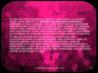 O valor de uma mercadoria, contudo, como vimos na primeira seção deste capítulo é o  trabalho socialmente necessário  envolvido em sua produção. Isso pode diferir bem da quantidade real de trabalho usado para produzi-la. Marx portanto faz distinção entre o valor individual de uma mercadoria, o tempo de trabalho nela corporificado, e seu valor social ou de mercado, o qual reflete as condições de produção predominantes naquele ramo industrial.  O valor de mercado da mercadoria é determinado pela concorrência entre os capitais naquele ramo industrial, cada um tentando ganhar uma maior parcela do mercado, cada um procurando com isso aperfeiçoar suas condições de produção e assim reduzir o valor de suas mercadorias. Usualmente o valor de mercado resultante será o valor de bens produzidos nas condições médias de produção no setor.  