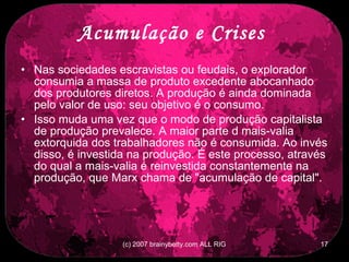 Acumulação e Crises   Nas sociedades escravistas ou feudais, o explorador consumia a massa de produto excedente abocanhado dos produtores diretos. A produção é ainda dominada pelo valor de uso: seu objetivo é o consumo.  Isso muda uma vez que o modo de produção capitalista de produção prevalece. A maior parte d mais-valia extorquida dos trabalhadores não é consumida. Ao invés disso, é investida na produção. É este processo, através do qual a mais-valia é reinvestida constantemente na produção, que Marx chama de &quot;acumulação de capital&quot;.  