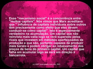 Esse &quot;mecanismo social&quot; é a concorrência entre &quot;muitos capitais&quot;. Nós vimos que Marx acreditava que &quot; influência de capitais individuais sobre outros têm precisamente como efeito que eles devem conduzir-se como capital&quot;. Isto é especialmente verdadeiro na acumulação. Um capital que não reinvista mais-valia logo se verá superado pelos rivais que investem em métodos aperfeiçoados de produção e que são, portanto capazes de produzir mais barato e podem obrigar ao rebaixamento dos preços de bens do primeiro capital. Um capital que falha em acumular logo se verá em direção à bancarrota.  