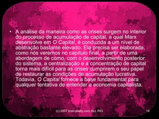 A análise da maneira como as crises surgem no interior do processo de acumulação de capital, a qual Marx desenvolve em  O Capital , é conduzida a um nível de abstração bastante elevado. Ela precisa ser elaborada, como nós veremos no capítulo final, a partir de uma abordagem de como, com o desenvolvimento posterior do sistema, a centralização e a concentração de capital torna mais difícil para as crises cumprirem o seu papel de restaurar as condições de acumulação lucrativa. Todavia,  O Capital  fornece a base fundamental para qualquer tentativa de entender a economia capitalista.  