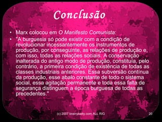 Conclusão  Marx colocou em  O Manifesto Comunista :  &quot;A burguesia só pode existir com a condição de revolucionar incessantemente os instrumentos de produção, por conseguinte, as relações de produção e, com isso, todas as relações sociais. A conservação inalterada do antigo modo de produção, constituía, pelo contrário, a primeira condição de existência de todas as classes industriais anteriores. Essa subversão contínua da produção, esse abalo constante de todo o sistema social, essa agitação permanente e toda essa falta de segurança distinguem a época burguesa de todas as precedentes.&quot;  