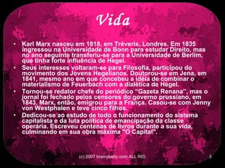 Vida Karl Marx nasceu em 1818, em Tréveris, Londres. Em 1835 ingressou na Universidade de Bonn para estudar Direito, mas no ano seguinte transferiu-se para a Universidade de Berlim, que tinha forte influência de Hegel. Seus interesses voltaram-se para Filosofia, participou do movimento dos Jovens Hegelianos. Doutorou-se em Jena, em 1841, mesmo ano em que concebeu a idéia de combinar o materialismo de Feuerbach com a dialética de Hegel. Tornou-se redator chefe do periódico “Gazeta Renana”, mas o jornal foi fechado pelos censores do governo prussiano, em 1843, Marx, então, emigrou para a França. Casou-se com Jenny von Westphalen e teve cinco filhos. Dedicou-se ao estudo de todo o funcionamento do sistema capitalista e da luta política de emancipação da classe operária. Escreveu centenas de livros durante a sua vida, culminando em sua obra máxima &quot;O Capital&quot;. 