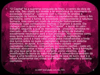 &quot;O Capital&quot; foi a suprema conquista de Marx, o centro da obra de sua vida. Seu objeto era revelar a lei econômica do movimento da sociedade moderna&quot;. Coerente com o método de análise e concepção de história, Marx analisou o capitalismo não como o fim da história, como a forma de sociedade correspondente à natureza humana, mas como um modo de produção historicamente transitório cujas contradições internas o levariam à queda. Ele começa com a pedra angular de &quot;O Capital&quot;, a teoria do valor-trabalho, segundo a qual as mercadorias - produtos vendidos no mercado - são trocadas em proporção ao tempo de trabalho socialmente necessário para a sua produção. Nós veremos como essa teoria sublinha a abordagem de Marx da exploração capitalista, pois é a mais-valia criada pelos trabalhadores a fonte dos lucros sobre os quais o capitalismo, enquanto um sistema econômico, se apoia. A competição entre capitais - sejam capitalistas individuais, companhias ou mesmo nações - cada um tentando abocanhar a maior porção da mais-valia, leva à formação de uma taxa geral de lucro e, portanto, como veremos, a uma modificação na teoria do valor-trabalho. A concorrência também dá lugar a uma tendência para uma queda na taxa de lucro, que é a causa fundamental das crises que afligem regularmente o sistema capitalista.  