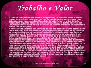 Trabalho e Valor   A base de cada sociedade humana é o processo de trabalho, seres humanos cooperando entre si para fazer uso das forças da natureza e, portanto, para satisfazer suas necessidades. O produto do trabalho deve, antes de tudo, responder a algumas necessidades humanas. Deve, em outras palavras, ser útil. Marx chama-o valor de uso. Seu valor se assenta primeiro e principalmente em ser útil para alguém.  A necessidade satisfeita por um valor de uso não precisa ser uma necessidade física. Um livro é um valor de uso, porque pessoas necessitam ler. Igualmente, as necessidades que os valores de uso satisfazem podem ser para alcançar propósitos vis. O fuzil de um assassino ou o cassetete de um policial é um valor de uso tanto quanto uma lata de ervilhas ou o bisturi de um cirurgião.  Sob o capitalismo, todavia, os produtos do trabalho tomam a forma de mercadorias. Mercadorias são feitas, não para serem consumidas diretamente, mas para serem vendidas no mercado. São produzidas para serem trocadas. Desse modo cada mercadoria tem um valor de troca ,Assim, o valor de troca de uma camisa poderá ser uma centena de lata de ervilhas. o valor de troca de uma mercadoria é simplesmente o montante pelo qual será trocado por outras mercadorias. Os valores de troca refletem mais o que as mercadorias têm em comum entre si, do que suas qualidades específicas. Um pão pode ser trocado por um abridor de latas, seja diretamente ou por meio de dinheiro, mesmo que suas utilidades sejam muito diferentes. O que é isso que eles têm em comum, que permite a ocorrência dessa troca?   