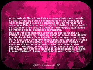 A resposta de Marx é que todas as mercadorias tem um valor, do qual o valor de troca é simplesmente o seu reflexo. Esse valor representa o custo de produção de uma mercadoria à sociedade. Pelo fato de que a força de trabalho é a força motriz da produção, esse custo só pode ser medido pela quantidade de trabalho que foi devotada à mercadoria.  Mas por trabalho Marx não se refere ao tipo particular de trabalho envolvido em, digamos, assar um pão ou manufaturar um abridor de latas. Esse trabalho real, concreto, como disse Marx, é variado e complexo demais para nos fornecer a medida de valor que necessitamos. Para encontrar essa medida nós devemos abstrair o trabalho de sua forma concreta. Marx escreve: &quot;Portanto, um valor de uso ou um bem possui valor, apenas, porque nele está objetivado ou materializado trabalho humano abstrato&quot;. Assim, o trabalho tem um &quot;caráter dual&quot;:   