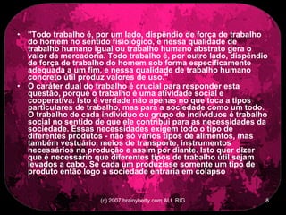 &quot;Todo trabalho é, por um lado, dispêndio de força de trabalho do homem no sentido fisiológico, e nessa qualidade de trabalho humano igual ou trabalho humano abstrato gera o valor da mercadoria. Todo trabalho é, por outro lado, dispêndio de força de trabalho do homem sob forma especificamente adequada a um fim, e nessa qualidade de trabalho humano concreto útil produz valores de uso.&quot; O caráter dual do trabalho é crucial para responder esta questão, porque o trabalho é uma atividade social e cooperativa. Isto é verdade não apenas no que toca a tipos particulares de trabalho, mas para a sociedade como um todo. O trabalho de cada indivíduo ou grupo de indivíduos é trabalho social no sentido de que ele contribui para as necessidades da sociedade. Essas necessidades exigem todo o tipo de diferentes produtos - não só vários tipos de alimentos, mas também vestuário, meios de transporte, instrumentos necessários na produção e assim por diante. Isto quer dizer que é necessário que diferentes tipos de trabalho útil sejam levados a cabo. Se cada um produzisse somente um tipo de produto então logo a sociedade entraria em colapso 