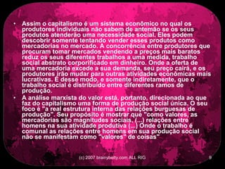Assim o capitalismo é um sistema econômico no qual os produtores individuais não sabem de antemão se os seus produtos atenderão uma necessidade social. Eles podem descobrir somente tentando vender esses produtos como mercadorias no mercado. A concorrência entre produtores que procuram tomar mercados vendendo a preços mais baratos reduz os seus diferentes trabalhos a uma medida, trabalho social abstrato corporificado em dinheiro. Onde a oferta de uma mercadoria excede a sua demanda, seu preço cairá, e os produtores irão mudar para outras atividades econômicas mais lucrativas. É desse modo, e somente indiretamente, que o trabalho social é distribuído entre diferentes ramos de produção.  A análise marxista do valor está, portanto, direcionada ao que faz do capitalismo uma forma de produção social única. O seu foco é &quot;a real estrutura interna das relações burguesas de produção&quot;. Seu propósito é mostrar que &quot;como valores, as mercadorias são magnitudes sociais, (...) relações entre homens na sua atividade produtiva (...) Onde o trabalho é comunal as relações entre homens em sua produção social não se manifestam como &quot;valores&quot; de coisas&quot; 
