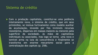 Sistema de crédito
 Com a produção capitalista, constitui-se uma potência
inteiramente nova, o sistema de crédito, que em seus
primórdios, se insinua furtivamente como modelo auxiliar
da acumulação, levando por fios invisíveis recursos
monetários, dispersos em massas maiores ou menores pela
superfície da sociedade, às mãos de capitalistas
individuais ou associados, mas logo se torna uma nova e
temível arma na luta da concorrência e finalmente se
transforma em enorme mecanismo social para a
centralização dos capitais (p. 258).
 
