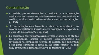 Centralização
 A medida que se desenvolve a produção e a acumulação
capitalista, na mesma medida desenvolvem-se concorrência e
crédito, as duas mais poderosas alavancas da centralização.
(p. 258)
 A centralização complementa a obra da acumulação, ao
colocar o capitalistas industriais em condições de expandir a
escala de suas operações. (p. 259)
 E enquanto a centralização assim reforça e acelera os efeitos
da acumulação, amplia e acelera simultaneamente as
revoluções na composição técnica do capital, que aumentam
a sua parte constante à custa da sua parte variável e, com
isso, diminuem a demanda relativa de trabalho (p. 259)
 