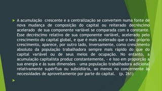  A acumulação crescente e a centralização se convertem numa fonte de
nova mudança de composição do capital ou reiterado decréscimo
acelerado de sua componente variável se comparada com a constante.
Esse decréscimo relativo de sua componente variável, acelerado pelo
crescimento do capital global, e que é mais acelerado que o seu próprio
crescimento, aparece, por outro lado, inversamente, como crescimento
absoluto da população trabalhadora sempre mais rápido do que do
capital variável ou de seus meios de ocupação. No entanto, a
acumulação capitalista produz constantemente, - e isso em proporção a
sua energia e às suas dimensões – uma população trabalhadora adicional
relativamente supérflua ou subsidiária, ao menos no concernente às
necessidades de aproveitamente por parte do capital. (p. 261)

 