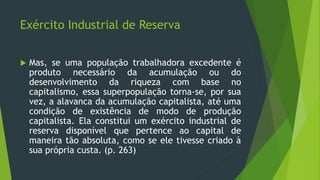 Exército Industrial de Reserva
 Mas, se uma população trabalhadora excedente é
produto necessário da acumulação ou do
desenvolvimento da riqueza com base no
capitalismo, essa superpopulação torna-se, por sua
vez, a alavanca da acumulação capitalista, até uma
condição de existência de modo de produção
capitalista. Ela constitui um exército industrial de
reserva disponível que pertence ao capital de
maneira tão absoluta, como se ele tivesse criado à
sua própria custa. (p. 263)
 