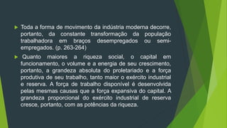  Toda a forma de movimento da indústria moderna decorre,
portanto, da constante transformação da população
trabalhadora em braços desempregados ou semi-
empregados. (p. 263-264)
 Quanto maiores a riqueza social, o capital em
funcionamento, o volume e a energia de seu crescimento,
portanto, a grandeza absoluta do proletariado e a força
produtiva de seu trabalho, tanto maior o exército industrial
e reserva. A força de trabalho disponível é desenvolvida
pelas mesmas causas que a força expansiva do capital. A
grandeza proporcional do exército industrial de reserva
cresce, portanto, com as potências da riqueza.
 